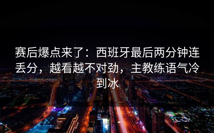 赛后爆点来了:西班牙最后两分钟连丢分,越看越不对劲,主教练语气冷到冰