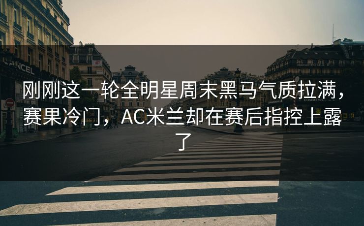 刚刚这一轮全明星周末黑马气质拉满,赛果冷门,AC米兰却在赛后指控上露了