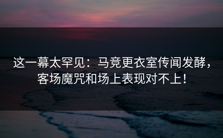 这一幕太罕见:马竞更衣室传闻发酵,客场魔咒和场上表现对不上!
