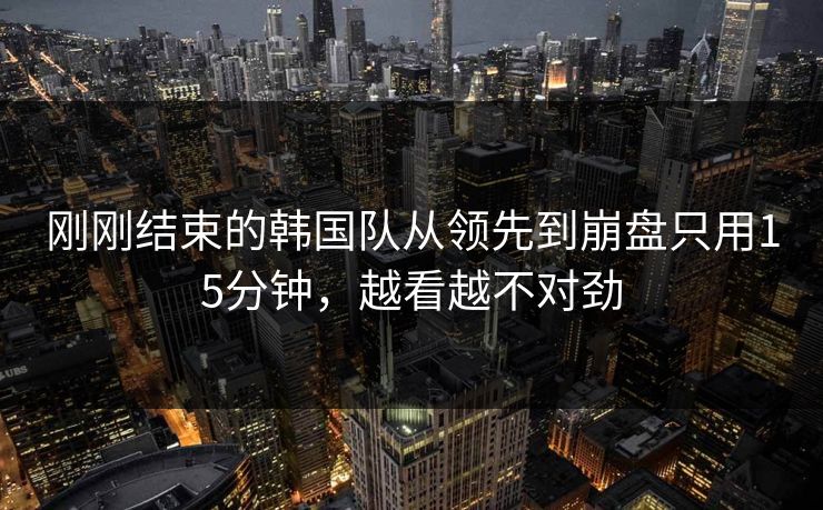 刚刚结束的韩国队从领先到崩盘只用15分钟,越看越不对劲