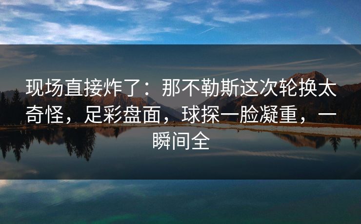 现场直接炸了:那不勒斯这次轮换太奇怪,足彩盘面,球探一脸凝重,一瞬间全