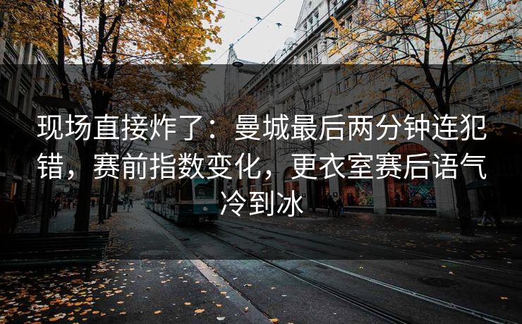 现场直接炸了:曼城最后两分钟连犯错,赛前指数变化,更衣室赛后语气冷到冰