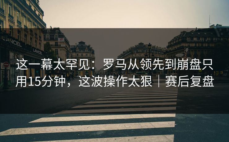 这一幕太罕见:罗马从领先到崩盘只用15分钟,这波操作太狠|赛后复盘