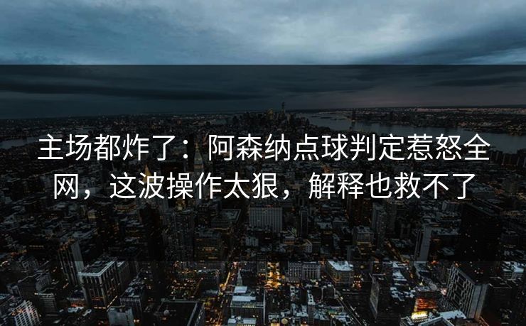 主场都炸了:阿森纳点球判定惹怒全网,这波操作太狠,解释也救不了