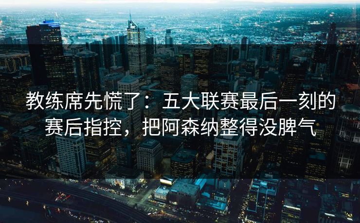 教练席先慌了:五大联赛最后一刻的赛后指控,把阿森纳整得没脾气