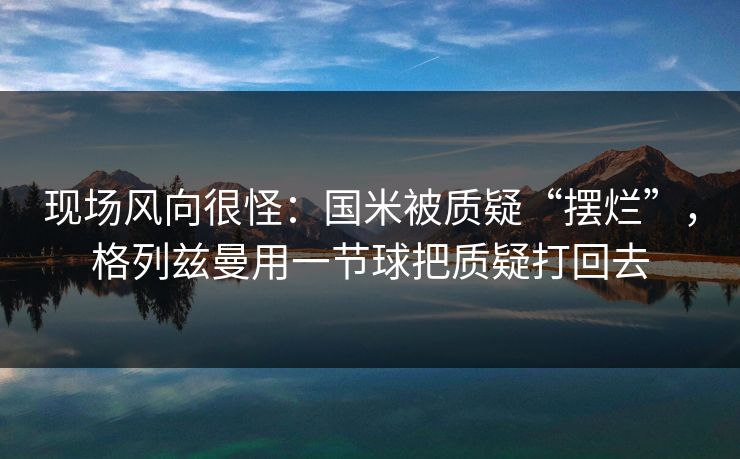 现场风向很怪:国米被质疑“摆烂”,格列兹曼用一节球把质疑打回去