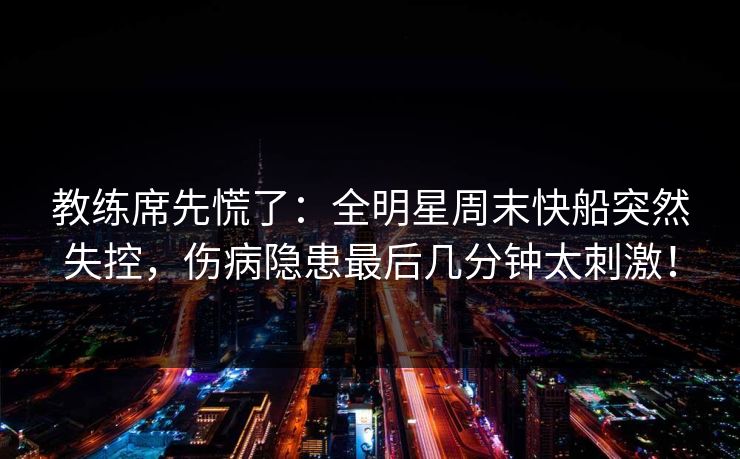 教练席先慌了：全明星周末快船突然失控，伤病隐患最后几分钟太刺激！