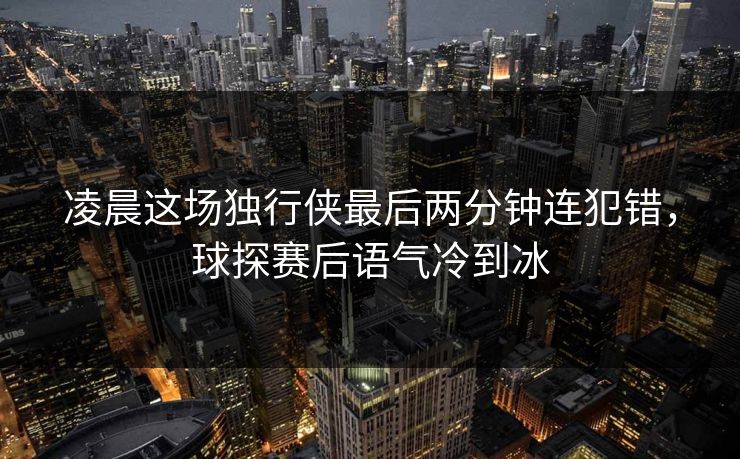 凌晨这场独行侠最后两分钟连犯错，球探赛后语气冷到冰
