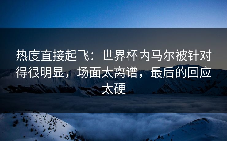 热度直接起飞：世界杯内马尔被针对得很明显，场面太离谱，最后的回应太硬
